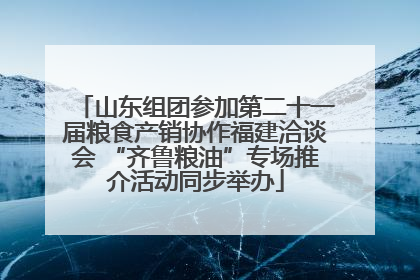 山东组团参加第二十一届粮食产销协作福建洽谈会 “齐鲁粮油”专场推介活动同步举办