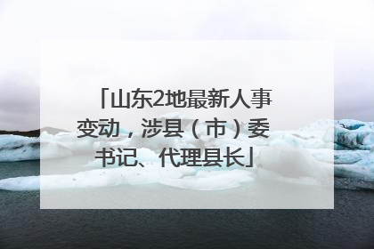 山东2地最新人事变动，涉县（市）委书记、代理县长