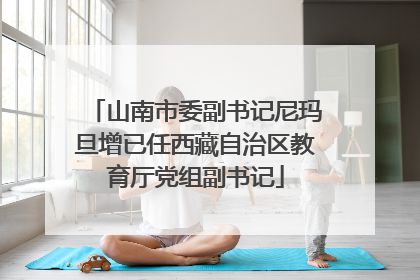 山南市委副书记尼玛旦增已任西藏自治区教育厅党组副书记