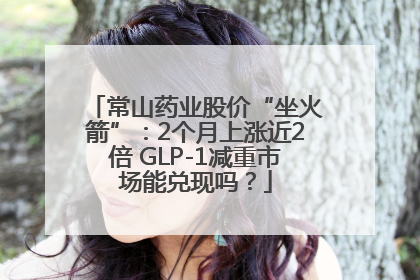 常山药业股价“坐火箭”：2个月上涨近2倍 GLP-1减重市场能兑现吗？