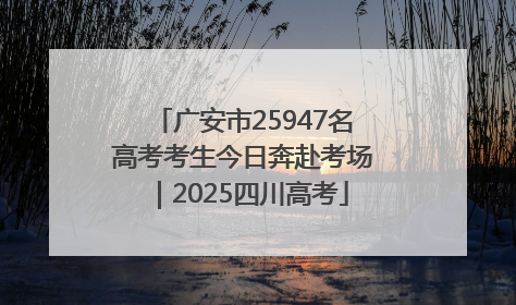 广安市25947名高考考生今日奔赴考场｜2025四川高考