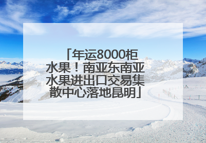 年运8000柜水果！南亚东南亚水果进出口交易集散中心落地昆明