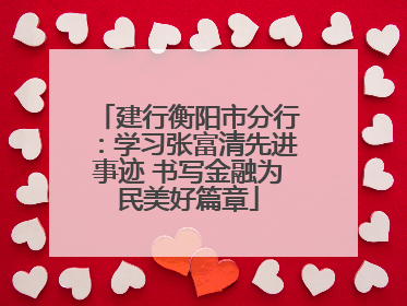 建行衡阳市分行：学习张富清先进事迹 书写金融为民美好篇章