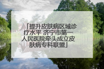 提升皮肤病区域诊疗水平 济宁市第一人民医院牵头成立皮肤病专科联盟