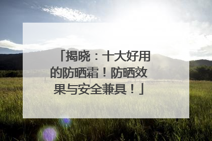 揭晓：十大好用的防晒霜！防晒效果与安全兼具！