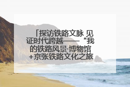 探访铁路文脉 见证时代跨越——“我的铁路风景·博物馆+京张铁路文化之旅”活动在京启动