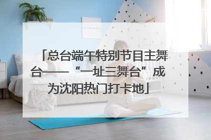 总台端午特别节目主舞台——“一址三舞台”成为沈阳热门打卡地