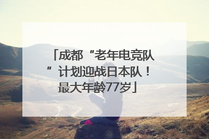成都“老年电竞队”计划迎战日本队！最大年龄77岁