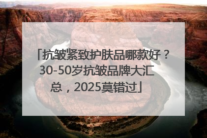 抗皱紧致护肤品哪款好？30-50岁抗皱品牌大汇总，2025莫错过