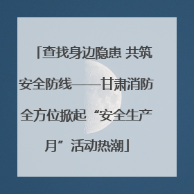 查找身边隐患 共筑安全防线——甘肃消防全方位掀起“安全生产月”活动热潮