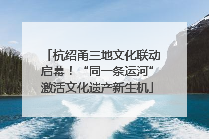 杭绍甬三地文化联动启幕！“同一条运河”激活文化遗产新生机