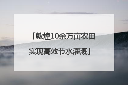 敦煌10余万亩农田实现高效节水灌溉