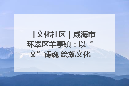 文化社区｜威海市环翠区羊亭镇：以“文”铸魂 绘就文化社区新画卷