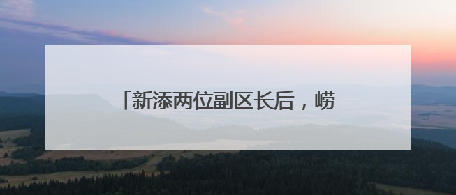 新添两位副区长后，崂山区政府领导分工调整