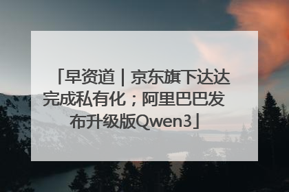 早资道｜京东旗下达达完成私有化；阿里巴巴发布升级版Qwen3