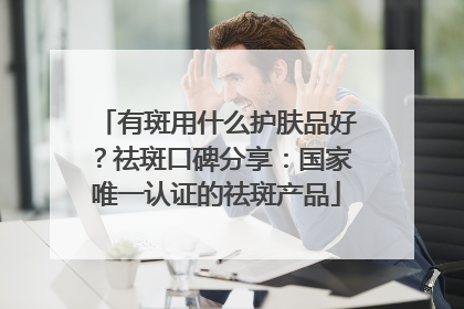 有斑用什么护肤品好？祛斑口碑分享：国家唯一认证的祛斑产品