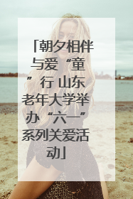 朝夕相伴 与爱“童”行 山东老年大学举办“六一”系列关爱活动