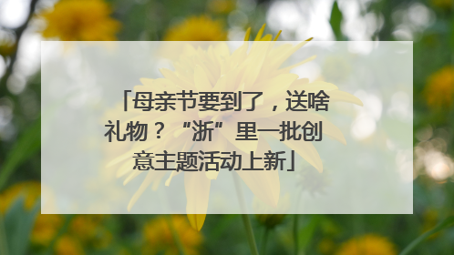 母亲节要到了，送啥礼物？“浙”里一批创意主题活动上新
