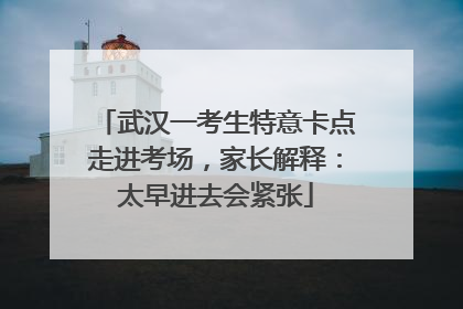 武汉一考生特意卡点走进考场，家长解释：太早进去会紧张