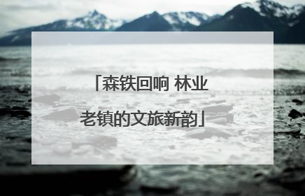 森铁回响 林业老镇的文旅新韵