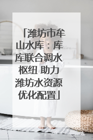 潍坊市牟山水库：库库联合调水枢纽 助力潍坊水资源优化配置