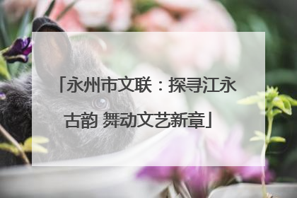 永州市文联：探寻江永古韵 舞动文艺新章
