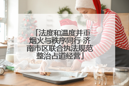 法度和温度并重 烟火与秩序同行 济南市区联合执法规范整治占道经营