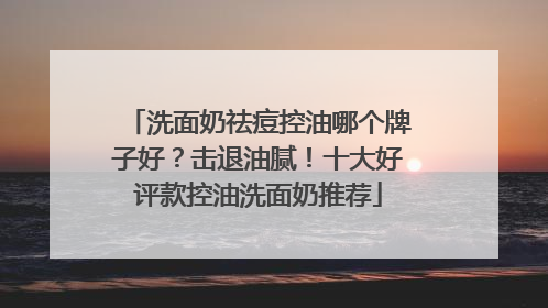 洗面奶祛痘控油哪个牌子好？击退油腻！十大好评款控油洗面奶推荐