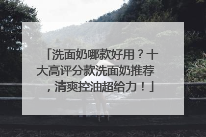 洗面奶哪款好用？十大高评分款洗面奶推荐，清爽控油超给力！