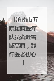 济南市五院援藏医疗队员奔赴雪域高原，践行医者初心