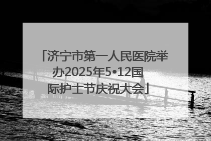 济宁市第一人民医院举办2025年5•12国际护士节庆祝大会