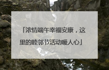 浓情端午幸福安康，这里的睦邻节活动暖人心
