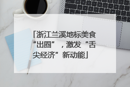 浙江兰溪地标美食“出圈”，激发“舌尖经济”新动能