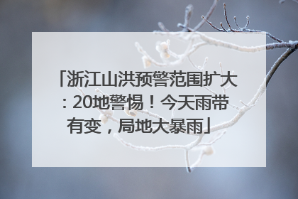 浙江山洪预警范围扩大：20地警惕！今天雨带有变，局地大暴雨