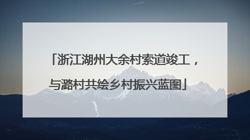 浙江湖州大余村索道竣工，与潞村共绘乡村振兴蓝图