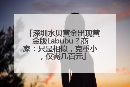 深圳水贝黄金出现黄金版Labubu？商家：只是相似，克重小，仅需几百元