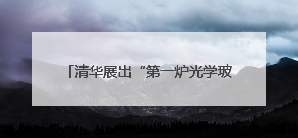 清华展出“第一炉光学玻璃”，讲述“两弹一星”元勋王大珩的追光人生