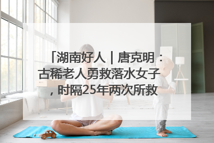湖南好人｜唐克明：古稀老人勇救落水女子，时隔25年两次所救竟是同一人！