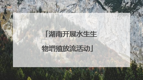 湖南开展水生生物增殖放流活动