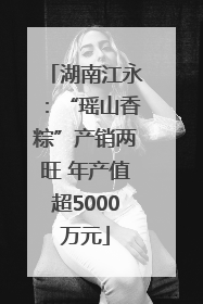 湖南江永：“瑶山香粽”产销两旺 年产值超5000万元