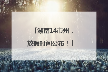 湖南14市州，放假时间公布！