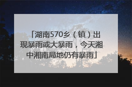 湖南570乡（镇）出现暴雨或大暴雨，今天湘中湘南局地仍有暴雨