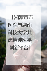 湘潭市五医院与湖南科技大学共建精神医学创新平台