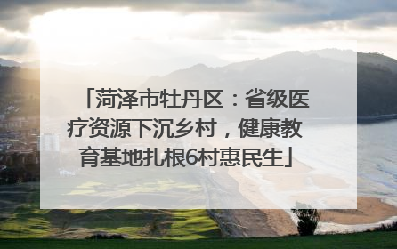 菏泽市牡丹区：省级医疗资源下沉乡村，健康教育基地扎根6村惠民生