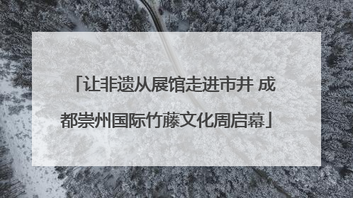 让非遗从展馆走进市井 成都崇州国际竹藤文化周启幕