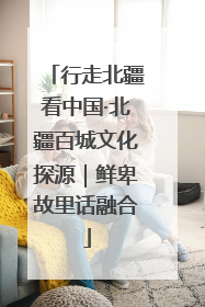 行走北疆看中国·北疆百城文化探源｜鲜卑故里话融合