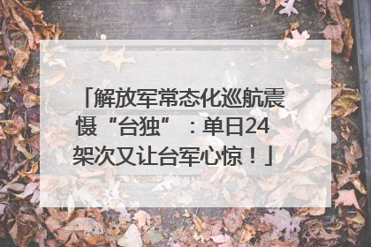 解放军常态化巡航震慑“台独”：单日24架次又让台军心惊！
