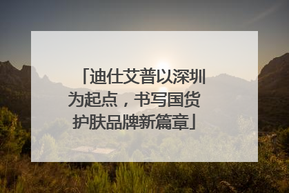 迪仕艾普以深圳为起点，书写国货护肤品牌新篇章
