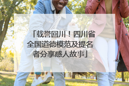 载誉回川！四川省全国道德模范及提名者分享感人故事