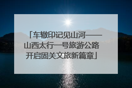 车辙印记见山河——山西太行一号旅游公路开启固关文旅新篇章